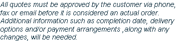 All quotes must be approved by the customer via phone, 
fax or email before it is considered an actual order.  
Additional information such as completion date, delivery 
options and/or payment arrangements ,along with any
changes, will be needed.